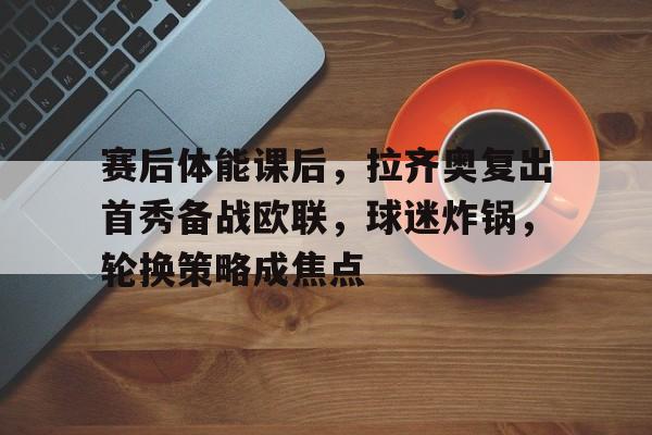 赛后体能课后，拉齐奥复出首秀备战欧联，球迷炸锅，轮换策略成焦点的简单介绍-ayx