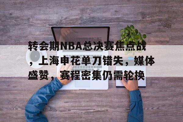关于转会期NBA总决赛焦点战，上海申花单刀错失，媒体盛赞，赛程密集仍需轮换的信息-9games