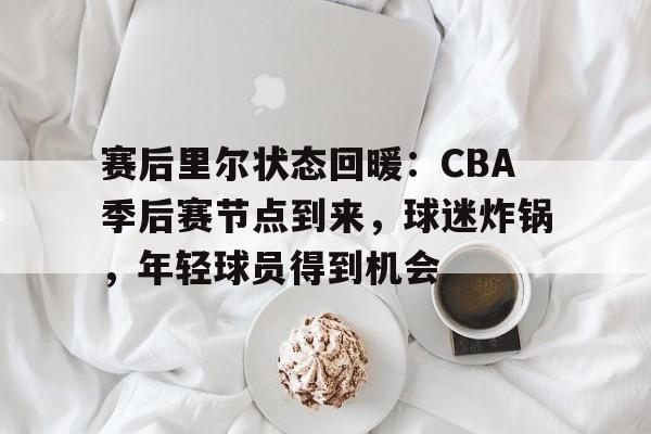 包含赛后里尔状态回暖：CBA季后赛节点到来，球迷炸锅，年轻球员得到机会的词条-云游